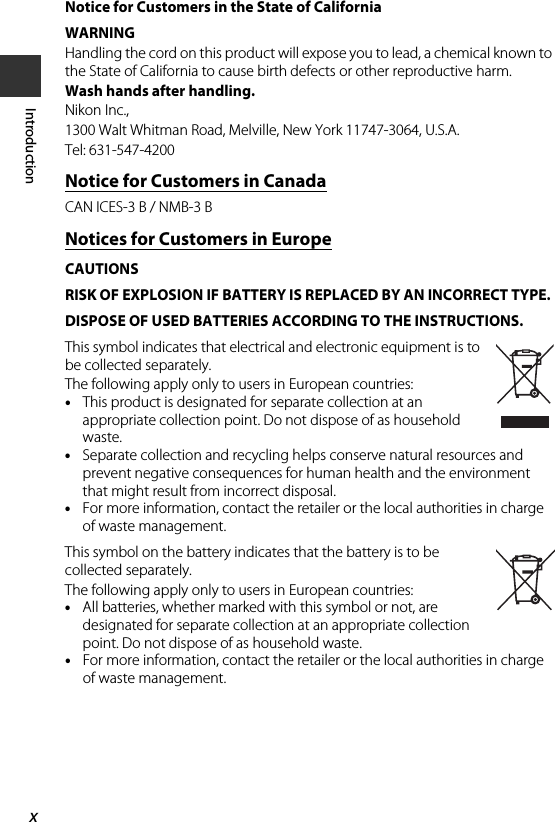 xIntroductionNotice for Customers in the State of CaliforniaWARNINGHandling the cord on this product will expose you to lead, a chemical known to the State of California to cause birth defects or other reproductive harm. Wash hands after handling.Nikon Inc.,1300 Walt Whitman Road, Melville, New York 11747-3064, U.S.A.Tel: 631-547-4200Notice for Customers in CanadaCAN ICES-3 B / NMB-3 BNotices for Customers in EuropeCAUTIONSRISK OF EXPLOSION IF BATTERY IS REPLACED BY AN INCORRECT TYPE.DISPOSE OF USED BATTERIES ACCORDING TO THE INSTRUCTIONS.This symbol indicates that electrical and electronic equipment is to be collected separately.The following apply only to users in European countries:•This product is designated for separate collection at an appropriate collection point. Do not dispose of as household waste.•Separate collection and recycling helps conserve natural resources and prevent negative consequences for human health and the environment that might result from incorrect disposal.•For more information, contact the retailer or the local authorities in charge of waste management.This symbol on the battery indicates that the battery is to be collected separately.The following apply only to users in European countries:•All batteries, whether marked with this symbol or not, are designated for separate collection at an appropriate collection point. Do not dispose of as household waste.•For more information, contact the retailer or the local authorities in charge of waste management.