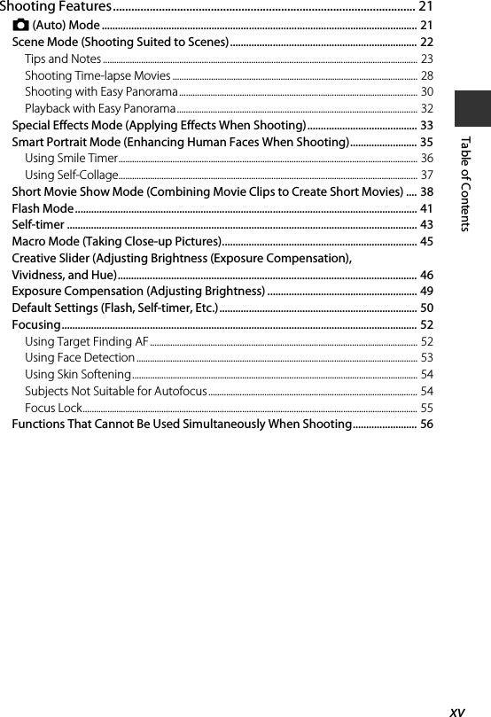 xvTable of ContentsShooting Features................................................................................................... 21A (Auto) Mode ...................................................................................................................... 21Scene Mode (Shooting Suited to Scenes)...................................................................... 22Tips and Notes ............................................................................................................................................ 23Shooting Time-lapse Movies ............................................................................................................. 28Shooting with Easy Panorama.......................................................................................................... 30Playback with Easy Panorama........................................................................................................... 32Special Effects Mode (Applying Effects When Shooting)......................................... 33Smart Portrait Mode (Enhancing Human Faces When Shooting)......................... 35Using Smile Timer..................................................................................................................................... 36Using Self-Collage..................................................................................................................................... 37Short Movie Show Mode (Combining Movie Clips to Create Short Movies) .... 38Flash Mode ................................................................................................................................ 41Self-timer ................................................................................................................................... 43Macro Mode (Taking Close-up Pictures)......................................................................... 45Creative Slider (Adjusting Brightness (Exposure Compensation), Vividness, and Hue)................................................................................................................ 46Exposure Compensation (Adjusting Brightness) ........................................................ 49Default Settings (Flash, Self-timer, Etc.).......................................................................... 50Focusing..................................................................................................................................... 52Using Target Finding AF ....................................................................................................................... 52Using Face Detection ............................................................................................................................. 53Using Skin Softening............................................................................................................................... 54Subjects Not Suitable for Autofocus............................................................................................. 54Focus Lock..................................................................................................................................................... 55Functions That Cannot Be Used Simultaneously When Shooting........................ 56