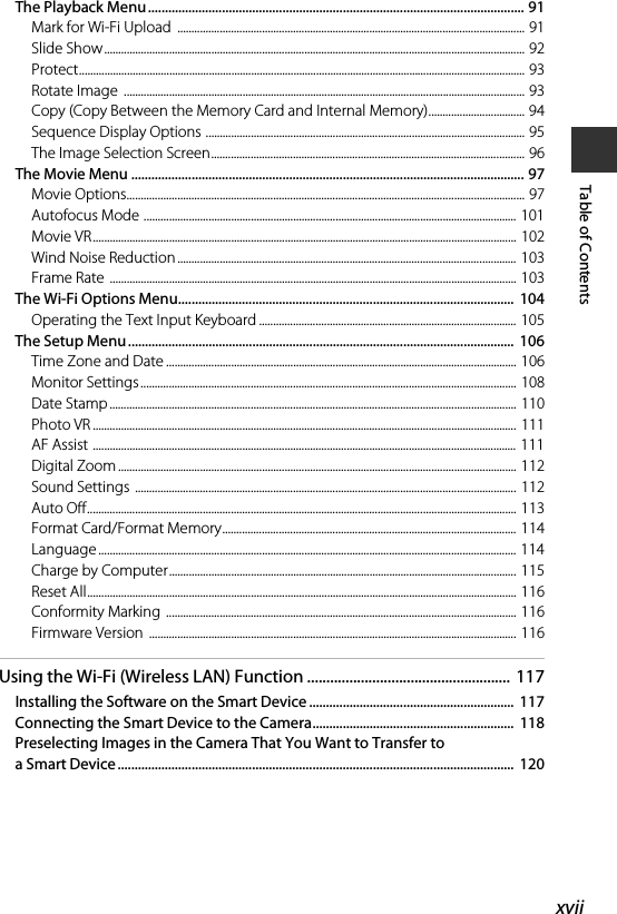 xviiTable of ContentsThe Playback Menu................................................................................................................ 91Mark for Wi-Fi Upload  ........................................................................................................................... 91Slide Show..................................................................................................................................................... 92Protect.............................................................................................................................................................. 93Rotate Image  .............................................................................................................................................. 93Copy (Copy Between the Memory Card and Internal Memory).................................. 94Sequence Display Options ................................................................................................................. 95The Image Selection Screen............................................................................................................... 96The Movie Menu ..................................................................................................................... 97Movie Options............................................................................................................................................. 97Autofocus Mode .................................................................................................................................... 101Movie VR...................................................................................................................................................... 102Wind Noise Reduction ........................................................................................................................ 103Frame Rate  ................................................................................................................................................ 103The Wi-Fi Options Menu....................................................................................................  104Operating the Text Input Keyboard ........................................................................................... 105The Setup Menu ...................................................................................................................  106Time Zone and Date ............................................................................................................................ 106Monitor Settings ..................................................................................................................................... 108Date Stamp................................................................................................................................................ 110Photo VR ...................................................................................................................................................... 111AF Assist ...................................................................................................................................................... 111Digital Zoom ............................................................................................................................................. 112Sound Settings  ....................................................................................................................................... 112Auto Off........................................................................................................................................................ 113Format Card/Format Memory........................................................................................................ 114Language .................................................................................................................................................... 114Charge by Computer...........................................................................................................................  115Reset All........................................................................................................................................................ 116Conformity Marking  ............................................................................................................................ 116Firmware Version  .................................................................................................................................. 116Using the Wi-Fi (Wireless LAN) Function ..................................................... 117Installing the Software on the Smart Device .............................................................  117Connecting the Smart Device to the Camera............................................................  118Preselecting Images in the Camera That You Want to Transfer to a Smart Device ...................................................................................................................... 120