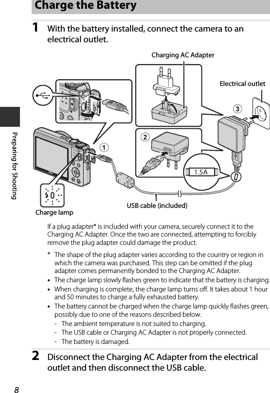 8Preparing for Shooting1With the battery installed, connect the camera to an electrical outlet.If a plug adapter* is included with your camera, securely connect it to the Charging AC Adapter. Once the two are connected, attempting to forcibly remove the plug adapter could damage the product.* The shape of the plug adapter varies according to the country or region in which the camera was purchased. This step can be omitted if the plug adapter comes permanently bonded to the Charging AC Adapter.•The charge lamp slowly flashes green to indicate that the battery is charging.•When charging is complete, the charge lamp turns off. It takes about 1 hour and 50 minutes to charge a fully exhausted battery.•The battery cannot be charged when the charge lamp quickly flashes green, possibly due to one of the reasons described below.- The ambient temperature is not suited to charging.- The USB cable or Charging AC Adapter is not properly connected.- The battery is damaged.2Disconnect the Charging AC Adapter from the electrical outlet and then disconnect the USB cable.Charge the BatteryUSB cable (included)Charge lampElectrical outletCharging AC Adapter