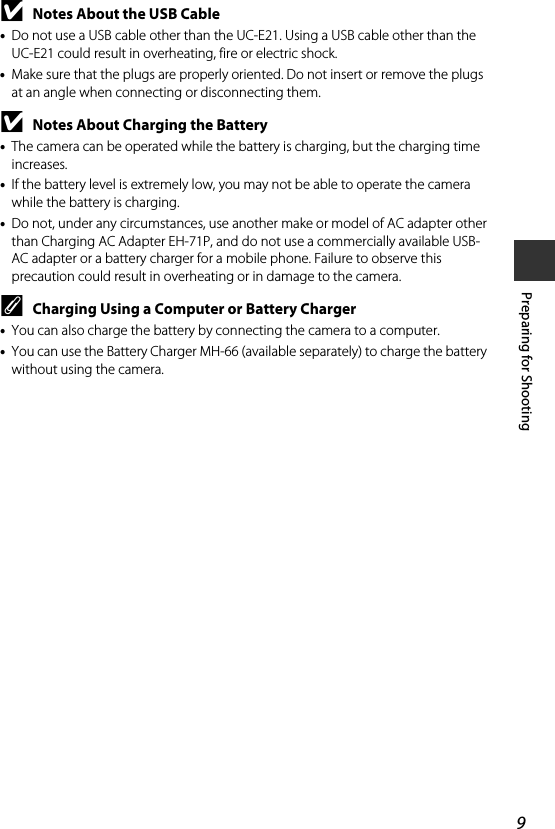 9Preparing for ShootingBNotes About the USB Cable•Do not use a USB cable other than the UC-E21. Using a USB cable other than the UC-E21 could result in overheating, fire or electric shock.•Make sure that the plugs are properly oriented. Do not insert or remove the plugs at an angle when connecting or disconnecting them.BNotes About Charging the Battery•The camera can be operated while the battery is charging, but the charging time increases.•If the battery level is extremely low, you may not be able to operate the camera while the battery is charging.•Do not, under any circumstances, use another make or model of AC adapter other than Charging AC Adapter EH-71P, and do not use a commercially available USB-AC adapter or a battery charger for a mobile phone. Failure to observe this precaution could result in overheating or in damage to the camera.CCharging Using a Computer or Battery Charger•You can also charge the battery by connecting the camera to a computer.•You can use the Battery Charger MH-66 (available separately) to charge the battery without using the camera.