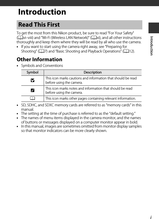 iIntroductionIntroductionTo get the most from this Nikon product, be sure to read “For Your Safety” (Avi–viii) and “Wi-Fi (Wireless LAN Network)” (Axi), and all other instructions thoroughly and keep them where they will be read by all who use the camera.•If you want to start using the camera right away, see “Preparing for Shooting” (A7) and “Basic Shooting and Playback Operations” (A12).Other Information•Symbols and Conventions•SD, SDHC, and SDXC memory cards are referred to as “memory cards” in this manual.•The setting at the time of purchase is referred to as the “default setting.”•The names of menu items displayed in the camera monitor, and the names of buttons or messages displayed on a computer monitor appear in bold.•In this manual, images are sometimes omitted from monitor display samples so that monitor indicators can be more clearly shown.Read This FirstSymbol DescriptionBThis icon marks cautions and information that should be read before using the camera.CThis icon marks notes and information that should be read before using the camera.AThis icon marks other pages containing relevant information.