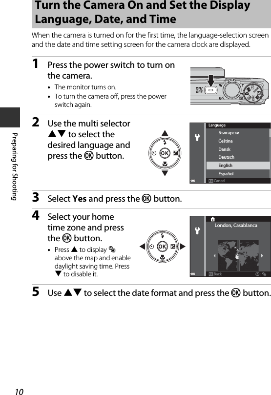 10Preparing for ShootingWhen the camera is turned on for the first time, the language-selection screen and the date and time setting screen for the camera clock are displayed.1Press the power switch to turn on the camera.•The monitor turns on.•To turn the camera off, press the power switch again.2Use the multi selector HI to select the desired language and press the k button.3Select Yes and press the k button.4Select your home time zone and press the k button.•Press H to display W above the map and enable daylight saving time. Press I to disable it.5Use HI to select the date format and press the k button.Turn the Camera On and Set the Display Language, Date, and TimeDanskБългарскиČeštinaDeutschEnglishEspañolCancelLanguageLondon, CasablancaBack