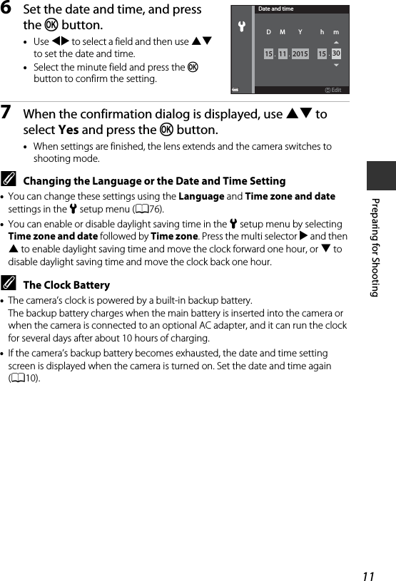 11Preparing for Shooting6Set the date and time, and press the k button.•Use JK to select a field and then use HI to set the date and time.•Select the minute field and press the k button to confirm the setting.7When the confirmation dialog is displayed, use HI to select Yes and press the k button.•When settings are finished, the lens extends and the camera switches to shooting mode.CChanging the Language or the Date and Time Setting•You can change these settings using the Language and Time zone and date settings in the zsetup menu (A76).•You can enable or disable daylight saving time in the z setup menu by selecting Time zone and date followed by Time zone. Press the multi selector K and then H to enable daylight saving time and move the clock forward one hour, or I to disable daylight saving time and move the clock back one hour.CThe Clock Battery•The camera’s clock is powered by a built-in backup battery. The backup battery charges when the main battery is inserted into the camera or when the camera is connected to an optional AC adapter, and it can run the clock for several days after about 10 hours of charging.•If the camera’s backup battery becomes exhausted, the date and time setting screen is displayed when the camera is turned on. Set the date and time again (A10).EditDate and time1115 15 30mhD M2015Y