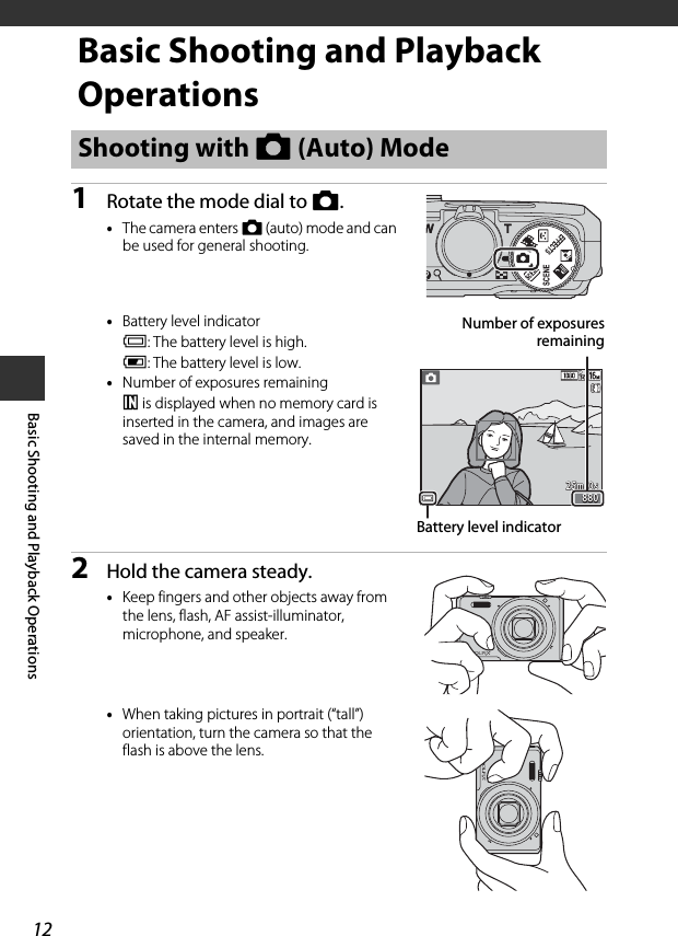 12Basic Shooting and Playback OperationsBasic Shooting and Playback Operations1Rotate the mode dial to A.•The camera enters A (auto) mode and can be used for general shooting.•Battery level indicatorb: The battery level is high.B: The battery level is low.•Number of exposures remainingC is displayed when no memory card is inserted in the camera, and images are saved in the internal memory.2Hold the camera steady.•Keep fingers and other objects away from the lens, flash, AF assist-illuminator, microphone, and speaker.•When taking pictures in portrait (“tall”) orientation, turn the camera so that the flash is above the lens.Shooting with A (Auto) Mode88088025m  0s25m  0sBattery level indicatorNumber of exposuresremaining