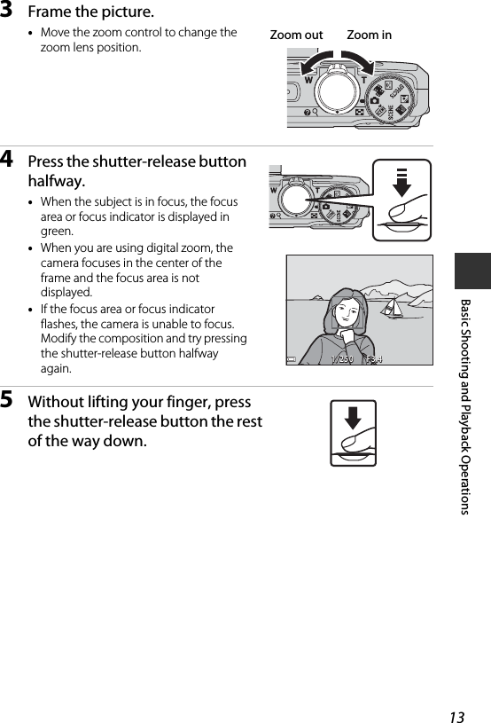 13Basic Shooting and Playback Operations3Frame the picture.•Move the zoom control to change the zoom lens position.4Press the shutter-release button halfway.•When the subject is in focus, the focus area or focus indicator is displayed in green.•When you are using digital zoom, the camera focuses in the center of the frame and the focus area is not displayed.•If the focus area or focus indicator flashes, the camera is unable to focus. Modify the composition and try pressing the shutter-release button halfway again.5Without lifting your finger, press the shutter-release button the rest of the way down.Zoom out Zoom inF3.4F3.41/2501/250