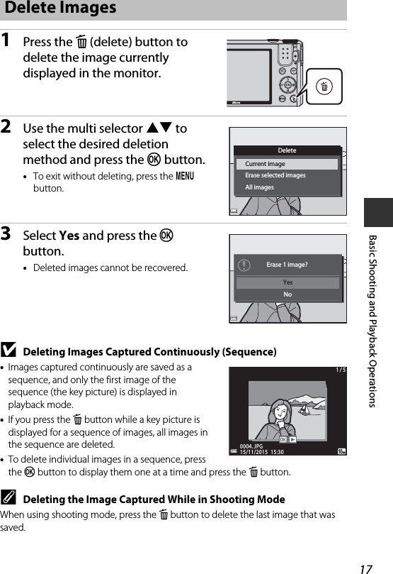 17Basic Shooting and Playback Operations1Press the l (delete) button to delete the image currently displayed in the monitor.2Use the multi selector HI to select the desired deletion method and press the k button.•To exit without deleting, press the d button.3Select Yes and press the k button.•Deleted images cannot be recovered.BDeleting Images Captured Continuously (Sequence)•Images captured continuously are saved as a sequence, and only the first image of the sequence (the key picture) is displayed in playback mode.•If you press the l button while a key picture is displayed for a sequence of images, all images in the sequence are deleted.•To delete individual images in a sequence, press the k button to display them one at a time and press the l button.CDeleting the Image Captured While in Shooting ModeWhen using shooting mode, press the l button to delete the last image that was saved.Delete ImagesAll imagesErase selected imagesCurrent imageDeleteNoYes  Erase 1 image?15/11/2015  15:3015/11/2015  15:300004. JPG0004. JPG1 / 51 / 5