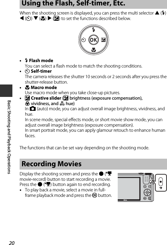 20Basic Shooting and Playback OperationsWhen the shooting screen is displayed, you can press the multi selector H(m) J(n) I(p) K(o) to set the functions described below.•m Flash modeYou can select a flash mode to match the shooting conditions.•n Self-timerThe camera releases the shutter 10 seconds or 2 seconds after you press the shutter-release button.•p Macro modeUse macro mode when you take close-up pictures.•o Creative slider (o brightness (exposure compensation), G vividness, and F hue)In A (auto) mode, you can adjust overall image brightness, vividness, and hue. In scene mode, special effects mode, or short movie show mode, you can adjust overall image brightness (exposure compensation). In smart portrait mode, you can apply glamour retouch to enhance human faces.The functions that can be set vary depending on the shooting mode.Display the shooting screen and press the b (e movie-record) button to start recording a movie. Press the b(e) button again to end recording.•To play back a movie, select a movie in full-frame playback mode and press the k button. Using the Flash, Self-timer, Etc.Recording Movies