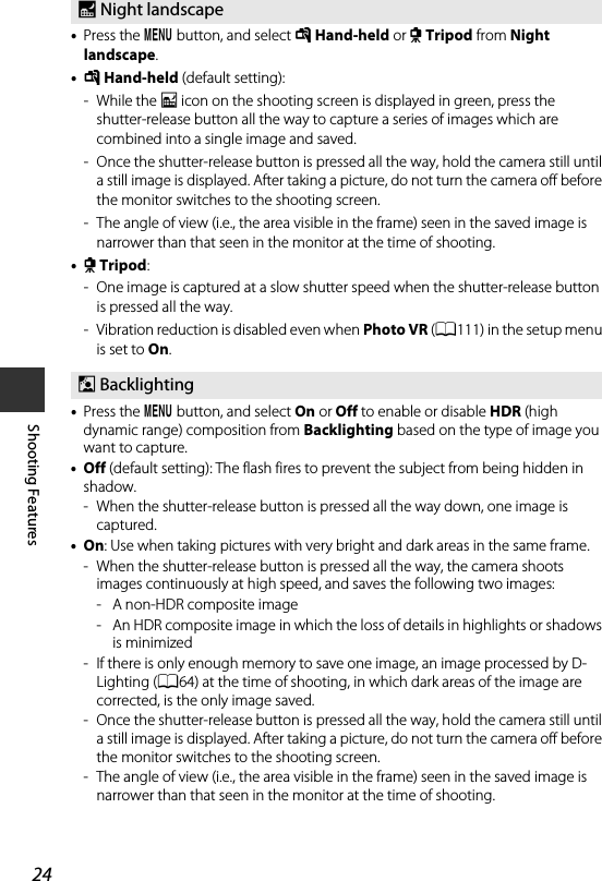 24Shooting Features•Press the d button, and select u Hand-held or w Tripod from Night landscape.•u Hand-held (default setting):-While the j icon on the shooting screen is displayed in green, press the shutter-release button all the way to capture a series of images which are combined into a single image and saved.- Once the shutter-release button is pressed all the way, hold the camera still until a still image is displayed. After taking a picture, do not turn the camera off before the monitor switches to the shooting screen.- The angle of view (i.e., the area visible in the frame) seen in the saved image is narrower than that seen in the monitor at the time of shooting.•w Tripod:- One image is captured at a slow shutter speed when the shutter-release button is pressed all the way.- Vibration reduction is disabled even when Photo VR (A111) in the setup menu is set to On.•Press the d button, and select On or Off to enable or disable HDR (high dynamic range) composition from Backlighting based on the type of image you want to capture.•Off (default setting): The flash fires to prevent the subject from being hidden in shadow.- When the shutter-release button is pressed all the way down, one image is captured.•On: Use when taking pictures with very bright and dark areas in the same frame.- When the shutter-release button is pressed all the way, the camera shoots images continuously at high speed, and saves the following two images:- A non-HDR composite image- An HDR composite image in which the loss of details in highlights or shadows is minimized- If there is only enough memory to save one image, an image processed by D-Lighting (A64) at the time of shooting, in which dark areas of the image are corrected, is the only image saved.- Once the shutter-release button is pressed all the way, hold the camera still until a still image is displayed. After taking a picture, do not turn the camera off before the monitor switches to the shooting screen.- The angle of view (i.e., the area visible in the frame) seen in the saved image is narrower than that seen in the monitor at the time of shooting.X Night landscapeW Backlighting