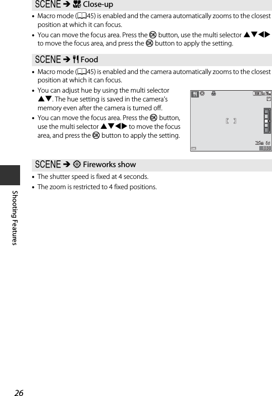26Shooting Features•Macro mode (A45) is enabled and the camera automatically zooms to the closest position at which it can focus.•You can move the focus area. Press the k button, use the multi selector HIJK to move the focus area, and press the k button to apply the setting.•Macro mode (A45) is enabled and the camera automatically zooms to the closest position at which it can focus.•You can adjust hue by using the multi selector HI. The hue setting is saved in the camera’s memory even after the camera is turned off.•You can move the focus area. Press the k button, use the multi selector HIJK to move the focus area, and press the k button to apply the setting.•The shutter speed is fixed at 4 seconds.•The zoom is restricted to 4 fixed positions.y M k Close-upy M u Foody M m Fireworks show25m  0s25m  0s880880