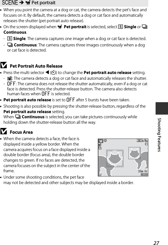 27Shooting Features•When you point the camera at a dog or cat, the camera detects the pet’s face and focuses on it. By default, the camera detects a dog or cat face and automatically releases the shutter (pet portrait auto release).•On the screen displayed when O Pet portrait is selected, select U Single or V Continuous.-U Single: The camera captures one image when a dog or cat face is detected.-V Continuous: The camera captures three images continuously when a dog or cat face is detected.BPet Portrait Auto Release•Press the multi selector J (n) to change the Pet portrait auto release setting.-Y: The camera detects a dog or cat face and automatically releases the shutter.-k: The camera does not release the shutter automatically, even if a dog or cat face is detected. Press the shutter-release button. The camera also detects human faces when k is selected.•Pet portrait auto release is set to k after 5 bursts have been taken.•Shooting is also possible by pressing the shutter-release button, regardless of the Pet portrait auto release setting. When V Continuous is selected, you can take pictures continuously while holding down the shutter-release button all the way.BFocus Area•When the camera detects a face, the face is displayed inside a yellow border. When the camera acquires focus on a face displayed inside a double border (focus area), the double border changes to green. If no faces are detected, the camera focuses on the subject in the center of the frame.•Under some shooting conditions, the pet face may not be detected and other subjects may be displayed inside a border.y M O Pet portrait25m  0s25m  0s880880