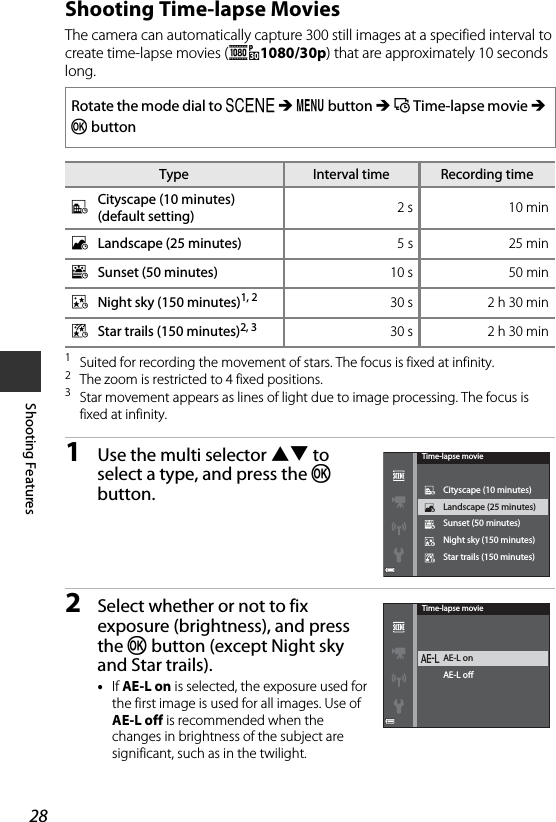 28Shooting FeaturesShooting Time-lapse MoviesThe camera can automatically capture 300 still images at a specified interval to create time-lapse movies (e1080/30p) that are approximately 10 seconds long.1Suited for recording the movement of stars. The focus is fixed at infinity.2The zoom is restricted to 4 fixed positions.3Star movement appears as lines of light due to image processing. The focus is fixed at infinity.1Use the multi selector HI to select a type, and press the k button.2Select whether or not to fix exposure (brightness), and press the k button (except Night sky and Star trails).•If AE-L on is selected, the exposure used for the first image is used for all images. Use of AE-L off is recommended when the changes in brightness of the subject are significant, such as in the twilight.Rotate the mode dial to y M d button M N Time-lapse movie M k buttonType Interval timeRecording timeOCityscape (10 minutes) (default setting) 2 s 10 minPLandscape (25 minutes) 5 s 25 minQSunset (50 minutes) 10 s 50 minRNight sky (150 minutes)1, 2 30 s 2 h 30 minSStar trails (150 minutes)2, 3 30 s 2 h 30 minStar trails (150 minutes)Night sky (150 minutes)Sunset (50 minutes)Landscape (25 minutes)Cityscape (10 minutes)Time-lapse movieAE-L oAE-L onTime-lapse movie