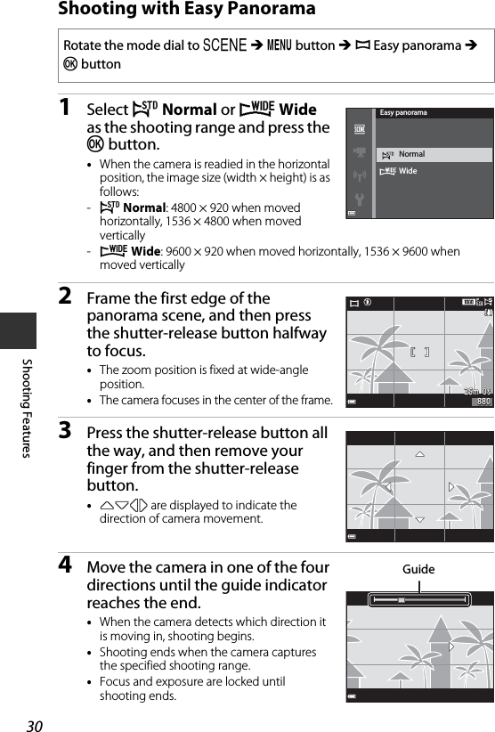 30Shooting FeaturesShooting with Easy Panorama1Select W Normal or X Wide as the shooting range and press the k button.•When the camera is readied in the horizontal position, the image size (width × height) is as follows:-W Normal: 4800 × 920 when moved horizontally, 1536 × 4800 when moved vertically-X Wide: 9600 × 920 when moved horizontally, 1536 × 9600 when moved vertically2Frame the first edge of the panorama scene, and then press the shutter-release button halfway to focus.•The zoom position is fixed at wide-angle position.•The camera focuses in the center of the frame.3Press the shutter-release button all the way, and then remove your finger from the shutter-release button.•KLJI are displayed to indicate the direction of camera movement.4Move the camera in one of the four directions until the guide indicator reaches the end.•When the camera detects which direction it is moving in, shooting begins.•Shooting ends when the camera captures the specified shooting range.•Focus and exposure are locked until shooting ends.Rotate the mode dial to y M d button M p Easy panorama M k buttonWideNormalEasy panorama25m  0s25m  0s880880Guide