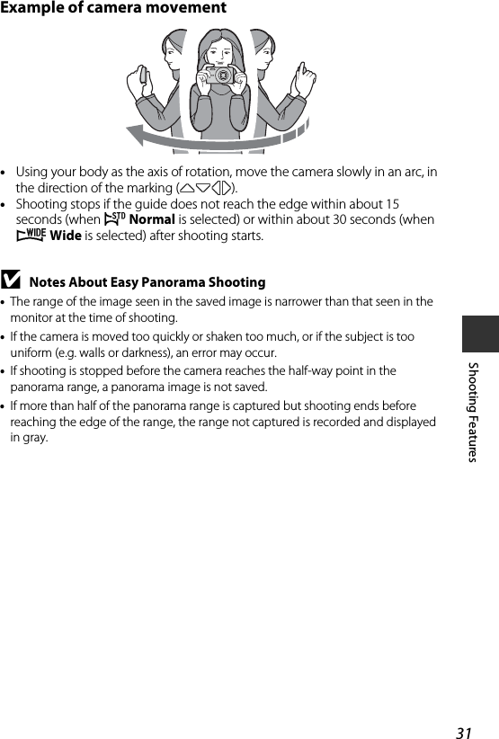 31Shooting FeaturesExample of camera movement•Using your body as the axis of rotation, move the camera slowly in an arc, in the direction of the marking (KLJI).•Shooting stops if the guide does not reach the edge within about 15 seconds (when W Normal is selected) or within about 30 seconds (when X Wide is selected) after shooting starts.BNotes About Easy Panorama Shooting•The range of the image seen in the saved image is narrower than that seen in the monitor at the time of shooting.•If the camera is moved too quickly or shaken too much, or if the subject is too uniform (e.g. walls or darkness), an error may occur.•If shooting is stopped before the camera reaches the half-way point in the panorama range, a panorama image is not saved.•If more than half of the panorama range is captured but shooting ends before reaching the edge of the range, the range not captured is recorded and displayed in gray.