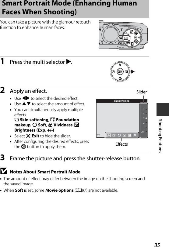 35Shooting FeaturesYou can take a picture with the glamour retouch function to enhance human faces.1Press the multi selector K.2Apply an effect.•Use JK to select the desired effect.•Use HI to select the amount of effect.•You can simultaneously apply multiple effects.B Skin softening, l Foundation makeup, Q Soft, G Vividness, o Brightness (Exp. +/-)•Select f Exit to hide the slider.•After configuring the desired effects, press the k button to apply them.3Frame the picture and press the shutter-release button.BNotes About Smart Portrait Mode•The amount of effect may differ between the image on the shooting screen and the saved image.•When Soft is set, some Movie options (A97) are not available.Smart Portrait Mode (Enhancing Human Faces When Shooting)Skin softeningSliderEffects