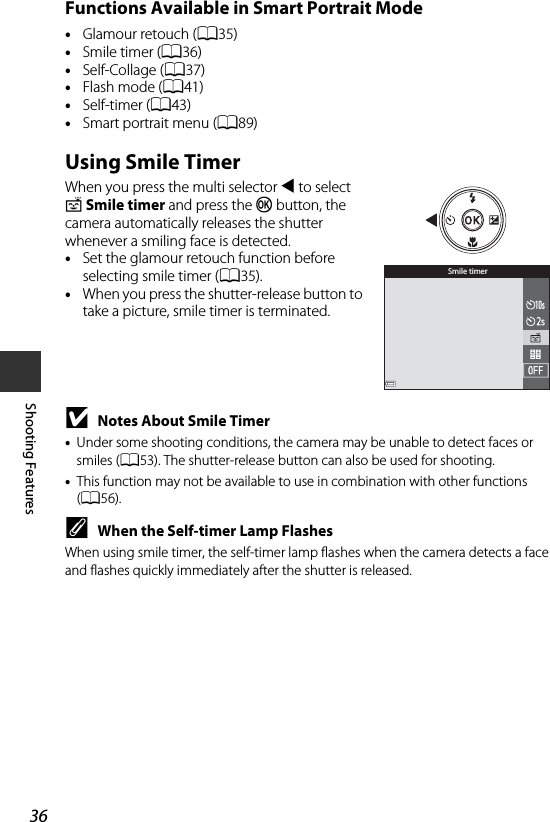 36Shooting FeaturesFunctions Available in Smart Portrait Mode•Glamour retouch (A35)•Smile timer (A36)•Self-Collage (A37)•Flash mode (A41)•Self-timer (A43)•Smart portrait menu (A89)Using Smile TimerWhen you press the multi selector J to select a Smile timer and press the k button, the camera automatically releases the shutter whenever a smiling face is detected.•Set the glamour retouch function before selecting smile timer (A35).•When you press the shutter-release button to take a picture, smile timer is terminated.BNotes About Smile Timer•Under some shooting conditions, the camera may be unable to detect faces or smiles (A53). The shutter-release button can also be used for shooting.•This function may not be available to use in combination with other functions (A56).CWhen the Self-timer Lamp FlashesWhen using smile timer, the self-timer lamp flashes when the camera detects a face and flashes quickly immediately after the shutter is released.Smile timer