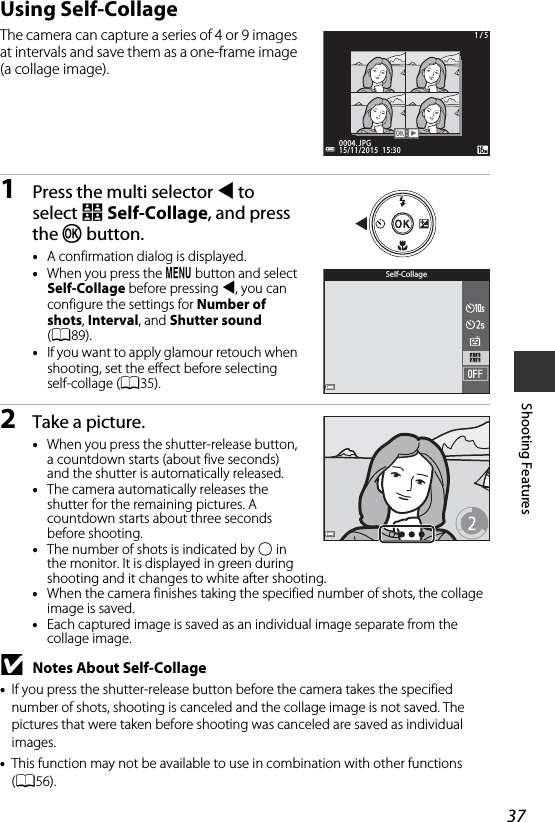 37Shooting FeaturesUsing Self-CollageThe camera can capture a series of 4 or 9 images at intervals and save them as a one-frame image (a collage image).1Press the multi selector J to select n Self-Collage, and press the k button.•A confirmation dialog is displayed.•When you press the d button and select Self-Collage before pressing J, you can configure the settings for Number of shots, Interval, and Shutter sound (A89).•If you want to apply glamour retouch when shooting, set the effect before selecting self-collage (A35).2Take a picture.•When you press the shutter-release button, a countdown starts (about five seconds) and the shutter is automatically released.•The camera automatically releases the shutter for the remaining pictures. A countdown starts about three seconds before shooting.•The number of shots is indicated by U in the monitor. It is displayed in green during shooting and it changes to white after shooting.•When the camera finishes taking the specified number of shots, the collage image is saved.•Each captured image is saved as an individual image separate from the collage image.BNotes About Self-Collage•If you press the shutter-release button before the camera takes the specified number of shots, shooting is canceled and the collage image is not saved. The pictures that were taken before shooting was canceled are saved as individual images.•This function may not be available to use in combination with other functions (A56).15/11/2015  15:3015/11/2015  15:300004. JPG0004. JPG1 / 51 / 5Self-Collage