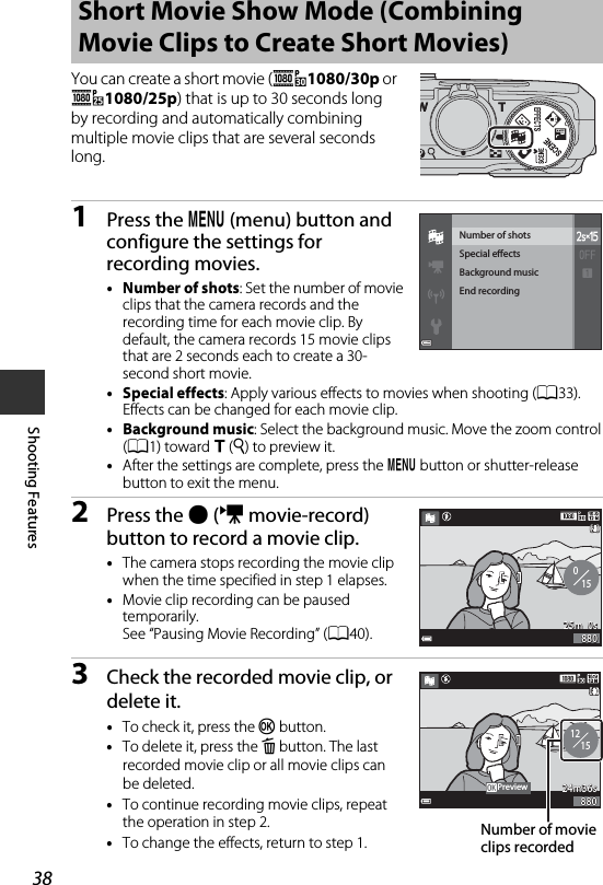 38Shooting FeaturesYou can create a short movie (e1080/30p or S1080/25p) that is up to 30 seconds long by recording and automatically combining multiple movie clips that are several seconds long.1Press the d (menu) button and configure the settings for recording movies.•Number of shots: Set the number of movie clips that the camera records and the recording time for each movie clip. By default, the camera records 15 movie clips that are 2 seconds each to create a 30-second short movie.•Special effects: Apply various effects to movies when shooting (A33). Effects can be changed for each movie clip.•Background music: Select the background music. Move the zoom control (A1) toward g (i) to preview it.•After the settings are complete, press the d button or shutter-release button to exit the menu.2Press the b (e movie-record) button to record a movie clip.•The camera stops recording the movie clip when the time specified in step 1 elapses.•Movie clip recording can be paused temporarily.See “Pausing Movie Recording” (A40).3Check the recorded movie clip, or delete it.•To check it, press the k button.•To delete it, press the l button. The last recorded movie clip or all movie clips can be deleted.•To continue recording movie clips, repeat the operation in step 2.•To change the effects, return to step 1.Short Movie Show Mode (Combining Movie Clips to Create Short Movies)End recordingBackground musicSpecial eectsNumber of shots01525m  0s25m  0s880880121524m36s24m36s880880PreviewNumber of movie clips recorded