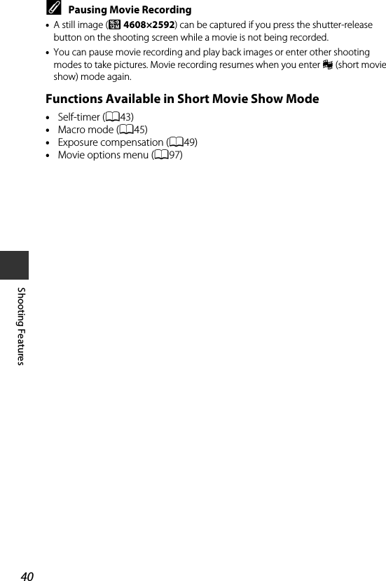 40Shooting FeaturesCPausing Movie Recording •A still image (l 4608×2592) can be captured if you press the shutter-release button on the shooting screen while a movie is not being recorded.•You can pause movie recording and play back images or enter other shooting modes to take pictures. Movie recording resumes when you enter n (short movie show) mode again.Functions Available in Short Movie Show Mode•Self-timer (A43)•Macro mode (A45)•Exposure compensation (A49)•Movie options menu (A97)