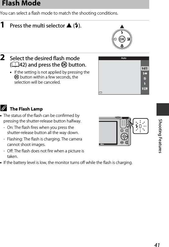 41Shooting FeaturesYou can select a flash mode to match the shooting conditions.1Press the multi selector H(m).2Select the desired flash mode (A42) and press the k button.•If the setting is not applied by pressing the k button within a few seconds, the selection will be canceled.CThe Flash Lamp•The status of the flash can be confirmed by pressing the shutter-release button halfway.- On: The flash fires when you press the shutter-release button all the way down.- Flashing: The flash is charging. The camera cannot shoot images.- Off: The flash does not fire when a picture is taken.•If the battery level is low, the monitor turns off while the flash is charging.Flash ModeAuto