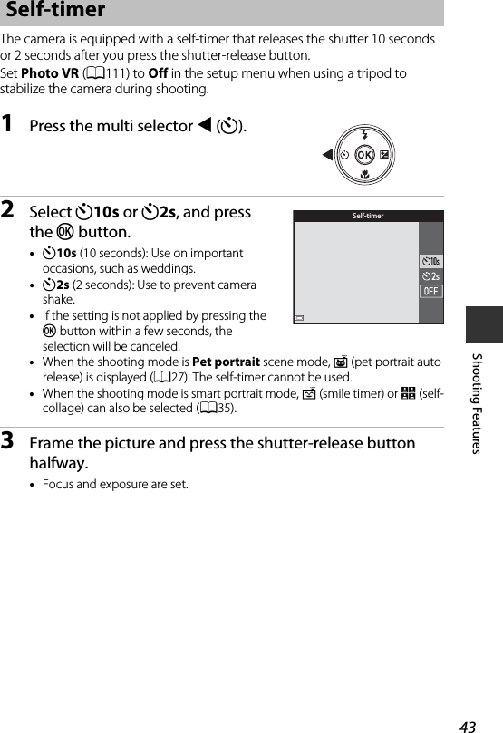 43Shooting FeaturesThe camera is equipped with a self-timer that releases the shutter 10 seconds or 2 seconds after you press the shutter-release button.Set Photo VR (A111) to Off in the setup menu when using a tripod to stabilize the camera during shooting.1Press the multi selector J(n).2Select n10s or n2s, and press the k button.•n10s (10 seconds): Use on important occasions, such as weddings.•n2s (2 seconds): Use to prevent camera shake.•If the setting is not applied by pressing the k button within a few seconds, the selection will be canceled.•When the shooting mode is Pet portrait scene mode, Y(pet portrait auto release) is displayed (A27). The self-timer cannot be used.•When the shooting mode is smart portrait mode, a (smile timer) or n(self-collage) can also be selected (A35).3Frame the picture and press the shutter-release button halfway.•Focus and exposure are set.Self-timerSelf-timer