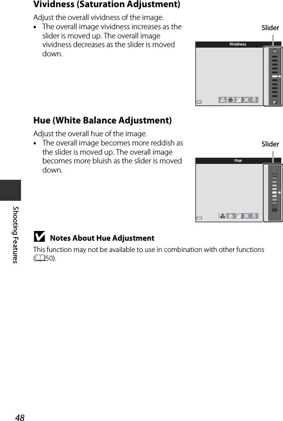 48Shooting FeaturesVividness (Saturation Adjustment)Adjust the overall vividness of the image.•The overall image vividness increases as the slider is moved up. The overall image vividness decreases as the slider is moved down.Hue (White Balance Adjustment)Adjust the overall hue of the image.•The overall image becomes more reddish as the slider is moved up. The overall image becomes more bluish as the slider is moved down.BNotes About Hue AdjustmentThis function may not be available to use in combination with other functions (A50).VividnessSliderHueSlider