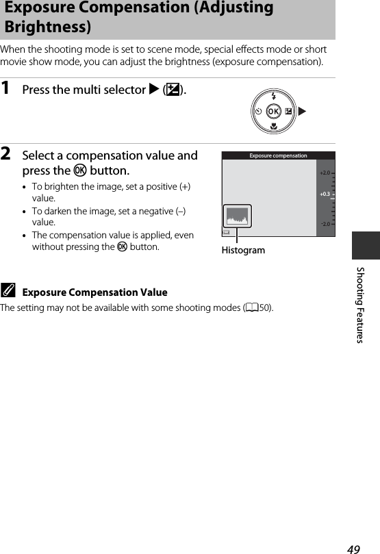 49Shooting FeaturesWhen the shooting mode is set to scene mode, special effects mode or short movie show mode, you can adjust the brightness (exposure compensation).1Press the multi selector K(o).2Select a compensation value and press the k button.•To brighten the image, set a positive (+) value.•To darken the image, set a negative (–) value.•The compensation value is applied, even without pressing the k button.CExposure Compensation ValueThe setting may not be available with some shooting modes (A50).Exposure Compensation (Adjusting Brightness)+0.3-2.0+2.0Exposure compensationHistogram