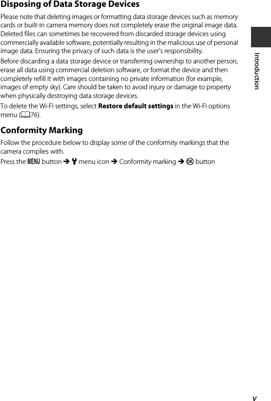 vIntroductionDisposing of Data Storage DevicesPlease note that deleting images or formatting data storage devices such as memory cards or built-in camera memory does not completely erase the original image data. Deleted files can sometimes be recovered from discarded storage devices using commercially available software, potentially resulting in the malicious use of personal image data. Ensuring the privacy of such data is the user’s responsibility.Before discarding a data storage device or transferring ownership to another person, erase all data using commercial deletion software, or format the device and then completely refill it with images containing no private information (for example, images of empty sky). Care should be taken to avoid injury or damage to property when physically destroying data storage devices.To delete the Wi-Fi settings, select Restore default settings in the Wi-Fi options menu (A76).Conformity MarkingFollow the procedure below to display some of the conformity markings that the camera complies with.Press the d button M z menu icon M Conformity marking M k button
