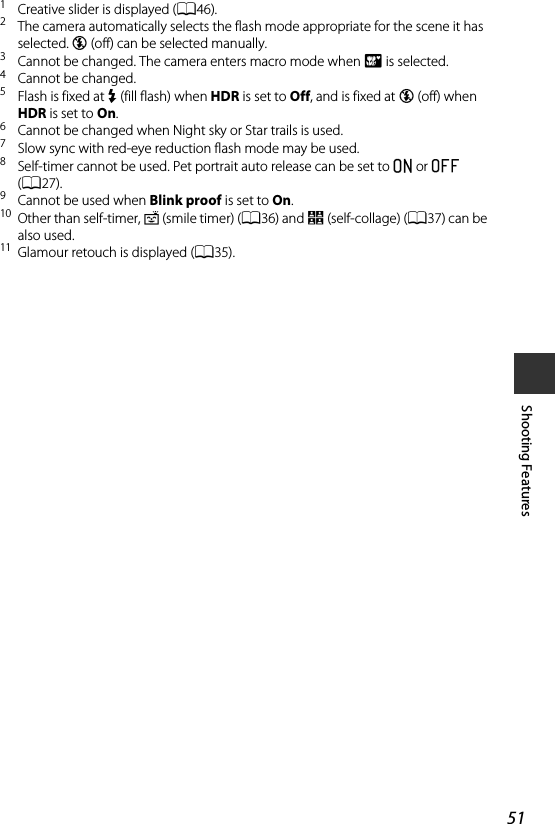 51Shooting Features1Creative slider is displayed (A46).2The camera automatically selects the flash mode appropriate for the scene it has selected. W (off) can be selected manually.3Cannot be changed. The camera enters macro mode when i is selected.4Cannot be changed.5Flash is fixed at X (fill flash) when HDR is set to Off, and is fixed at W (off) when HDR is set to On.6Cannot be changed when Night sky or Star trails is used.7Slow sync with red-eye reduction flash mode may be used.8Self-timer cannot be used. Pet portrait auto release can be set to o or k (A27).9Cannot be used when Blink proof is set to On.10 Other than self-timer, a (smile timer) (A36) and n (self-collage) (A37) can be also used.11 Glamour retouch is displayed (A35).