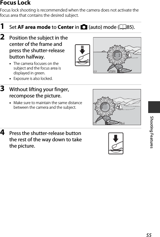 55Shooting FeaturesFocus LockFocus lock shooting is recommended when the camera does not activate the focus area that contains the desired subject.1Set AF area mode to Center in A (auto) mode (A85).2Position the subject in the center of the frame and press the shutter-release button halfway.•The camera focuses on the subject and the focus area is displayed in green.•Exposure is also locked.3Without lifting your finger, recompose the picture.•Make sure to maintain the same distance between the camera and the subject.4Press the shutter-release button the rest of the way down to take the picture.F3.4F3.41/2501/250F3.4F3.41/2501/250