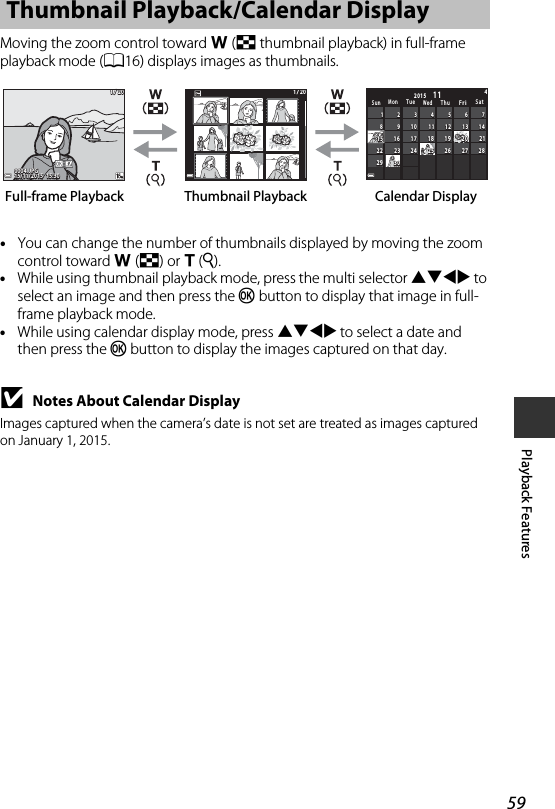 59Playback FeaturesMoving the zoom control toward f (h thumbnail playback) in full-frame playback mode (A16) displays images as thumbnails.•You can change the number of thumbnails displayed by moving the zoom control toward f(h) or g(i).•While using thumbnail playback mode, press the multi selector HIJK to select an image and then press the k button to display that image in full-frame playback mode.•While using calendar display mode, press HIJK to select a date and then press the k button to display the images captured on that day.BNotes About Calendar DisplayImages captured when the camera’s date is not set are treated as images captured on January 1, 2015.Thumbnail Playback/Calendar Display1 / 201 / 2015/11/2015  15:3015/11/2015  15:300004. JPG0004. JPG1 / 201 / 20SunMon TueWed ThuFriSat282 828272 727262 626252 525212 121202 020191 919181 818141 414131 313121 212111 111303 030292 929242 424232 323222 222171 717161 616151 515101 01099887766554433221144112015Thumbnail PlaybackFull-frame Playback Calendar Display