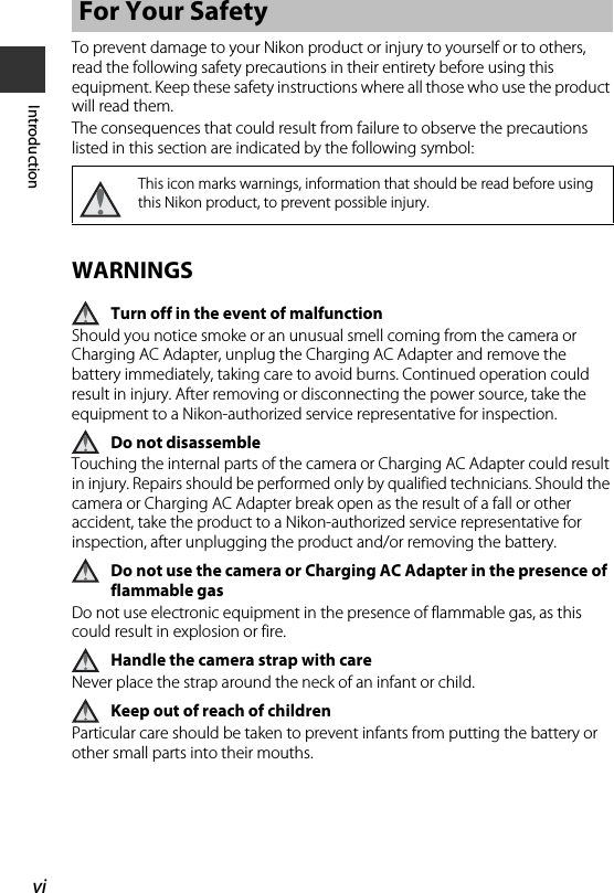 viIntroductionTo prevent damage to your Nikon product or injury to yourself or to others, read the following safety precautions in their entirety before using this equipment. Keep these safety instructions where all those who use the product will read them.The consequences that could result from failure to observe the precautions listed in this section are indicated by the following symbol:WARNINGSTurn off in the event of malfunctionShould you notice smoke or an unusual smell coming from the camera or Charging AC Adapter, unplug the Charging AC Adapter and remove the battery immediately, taking care to avoid burns. Continued operation could result in injury. After removing or disconnecting the power source, take the equipment to a Nikon-authorized service representative for inspection.Do not disassembleTouching the internal parts of the camera or Charging AC Adapter could result in injury. Repairs should be performed only by qualified technicians. Should the camera or Charging AC Adapter break open as the result of a fall or other accident, take the product to a Nikon-authorized service representative for inspection, after unplugging the product and/or removing the battery.Do not use the camera or Charging AC Adapter in the presence of flammable gasDo not use electronic equipment in the presence of flammable gas, as this could result in explosion or fire.Handle the camera strap with careNever place the strap around the neck of an infant or child.Keep out of reach of childrenParticular care should be taken to prevent infants from putting the battery or other small parts into their mouths.For Your SafetyThis icon marks warnings, information that should be read before using this Nikon product, to prevent possible injury.