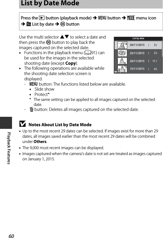 60Playback FeaturesUse the multi selector HI to select a date and then press the k button to play back the images captured on the selected date.•Functions in the playback menu (A91) can be used for the images in the selected shooting date (except Copy).•The following operations are available while the shooting date selection screen is displayed. -d button: The functions listed below are available.•Slide show•Protect** The same setting can be applied to all images captured on the selected date.-l button: Deletes all images captured on the selected date.BNotes About List by Date Mode•Up to the most recent 29 dates can be selected. If images exist for more than 29 dates, all images saved earlier than the most recent 29 dates will be combined under Others.•The 9,000 most recent images can be displayed.•Images captured when the camera’s date is not set are treated as images captured on January 1, 2015.List by Date ModePress the c button (playback mode) M d button M N menu icon M C List by date M k button330/11/2015225/11/20151120/11/201515/11/2015 4List by date