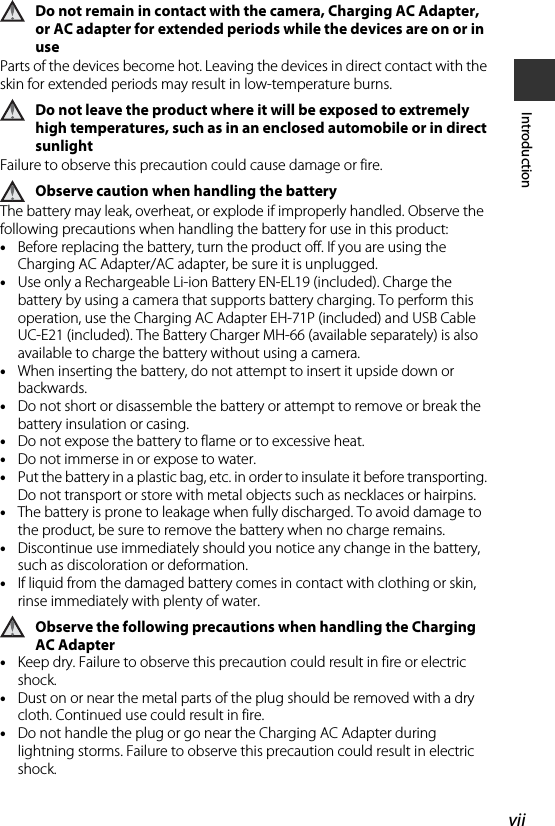 viiIntroductionDo not remain in contact with the camera, Charging AC Adapter, or AC adapter for extended periods while the devices are on or in useParts of the devices become hot. Leaving the devices in direct contact with the skin for extended periods may result in low-temperature burns.Do not leave the product where it will be exposed to extremely high temperatures, such as in an enclosed automobile or in direct sunlightFailure to observe this precaution could cause damage or fire.Observe caution when handling the batteryThe battery may leak, overheat, or explode if improperly handled. Observe the following precautions when handling the battery for use in this product:•Before replacing the battery, turn the product off. If you are using the Charging AC Adapter/AC adapter, be sure it is unplugged.•Use only a Rechargeable Li-ion Battery EN-EL19 (included). Charge the battery by using a camera that supports battery charging. To perform this operation, use the Charging AC Adapter EH-71P (included) and USB Cable UC-E21 (included). The Battery Charger MH-66 (available separately) is also available to charge the battery without using a camera.•When inserting the battery, do not attempt to insert it upside down or backwards.•Do not short or disassemble the battery or attempt to remove or break the battery insulation or casing.•Do not expose the battery to flame or to excessive heat.•Do not immerse in or expose to water.•Put the battery in a plastic bag, etc. in order to insulate it before transporting. Do not transport or store with metal objects such as necklaces or hairpins.•The battery is prone to leakage when fully discharged. To avoid damage to the product, be sure to remove the battery when no charge remains.•Discontinue use immediately should you notice any change in the battery, such as discoloration or deformation.•If liquid from the damaged battery comes in contact with clothing or skin, rinse immediately with plenty of water.Observe the following precautions when handling the Charging AC Adapter•Keep dry. Failure to observe this precaution could result in fire or electric shock.•Dust on or near the metal parts of the plug should be removed with a dry cloth. Continued use could result in fire.•Do not handle the plug or go near the Charging AC Adapter during lightning storms. Failure to observe this precaution could result in electric shock.