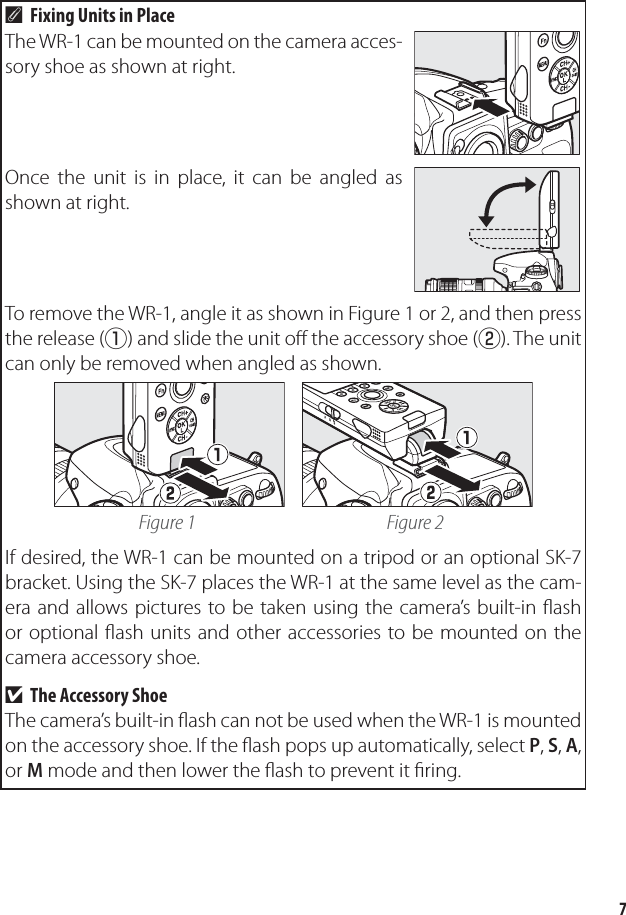 7Fixing Units in PlaceAThe WR-1 can be mounted on the camera acces-sory shoe as shown at right.Once the unit is in place, it can be angled as shown at right.To remove the WR-1, angle it as shown in Figure 1 or 2, and then press the release (q) and slide the unit oﬀ  the accessory shoe (w). The unit can only be removed when angled as shown.Figure 1 Figure 2If desired, the WR-1 can be mounted on a tripod or an optional SK-7 bracket. Using the SK-7 places the WR-1 at the same level as the cam-era and allows pictures to be taken using the camera’s built-in ﬂ ash or optional ﬂ ash units and other accessories to be mounted on the camera accessory shoe.The Accessory ShoeThe camera’s built-in ﬂ ash can not be used when the WR-1 is mounted on the accessory shoe. If the ﬂ ash pops up automatically, select P, S, A, or M mode and then lower the ﬂ ash to prevent it ﬁ ring.D