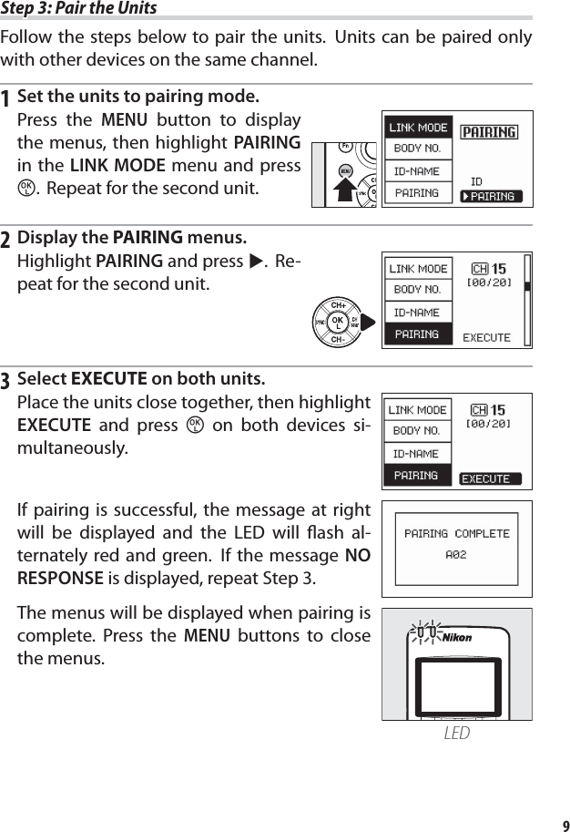 9Step 3: Pair the UnitsStep 3: Pair the UnitsFollow the steps below to pair the units.  Units can be paired only with other devices on the same channel.1  Set the units to pairing mode.Press the MENU button to display the menus, then highlight PAIRING in the LINK MODE menu and press z.  Repeat for the second unit.2 Display the PAIRING menus.Highlight PAIRING and press 2. Re-peat for the second unit.3 Select EXECUTE on both units.Place the units close together, then highlight EXECUTE and press z on both devices si-multaneously.If pairing is successful, the message at right will be displayed and the LED will ﬂ ash al-ternately red and green.  If the message NO RESPONSE is displayed, repeat Step 3.The menus will be displayed when pairing is complete. Press the MENU buttons to close the menus.LED