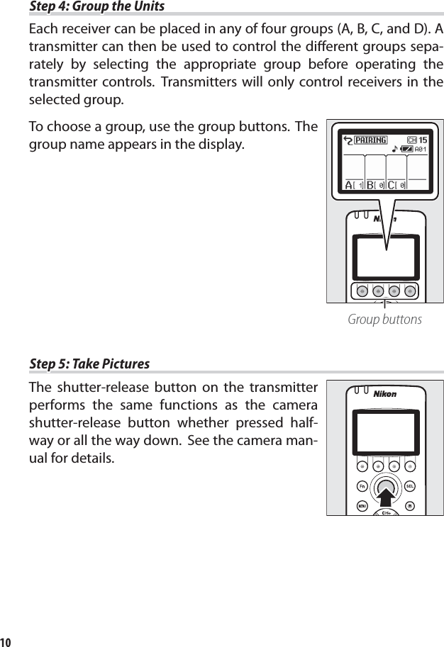 10Step 4: Group the UnitsStep 4: Group the UnitsEach receiver can be placed in any of four groups (A, B, C, and D). A transmitter can then be used to control the diﬀ erent groups sepa-rately by selecting the appropriate group before operating the transmitter controls. Transmitters will only control receivers in the selected group.To choose a group, use the group buttons. The group name appears in the display.Group buttonsStep 5: Take PicturesStep 5: Take PicturesThe shutter-release button on the transmitter performs the same functions as the camera shutter-release button whether pressed half-way or all the way down. See the camera man-ual for details.