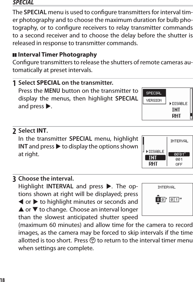 18SPECIALSPECIALThe SPECIAL menu is used to conﬁ gure transmitters for interval tim-er photography and to choose the maximum duration for bulb pho-tography, or to conﬁ gure receivers to relay transmitter commands to a second receiver and to choose the delay before the shutter is released in response to transmitter commands.Interval Timer PhotographyConﬁ gure transmitters to release the shutters of remote cameras au-tomatically at preset intervals.1 Select SPECIAL on the transmitter.Press the MENU button on the transmitter to display the menus, then highlight SPECIAL and press 2.2 Select INT.In the transmitter SPECIAL menu, highlight INT and press 2 to display the options shown at right.3  Choose the interval.Highlight  INTERVAL and press 2. The op-tions shown at right will be displayed; press 4 or 2 to highlight minutes or seconds and 1 or 3 to change.  Choose an interval longer than the slowest anticipated shutter speed (maximum 60 minutes) and allow time for the camera to record images, as the camera may be forced to skip intervals if the time allotted is too short.  Press z to return to the interval timer menu when settings are complete.