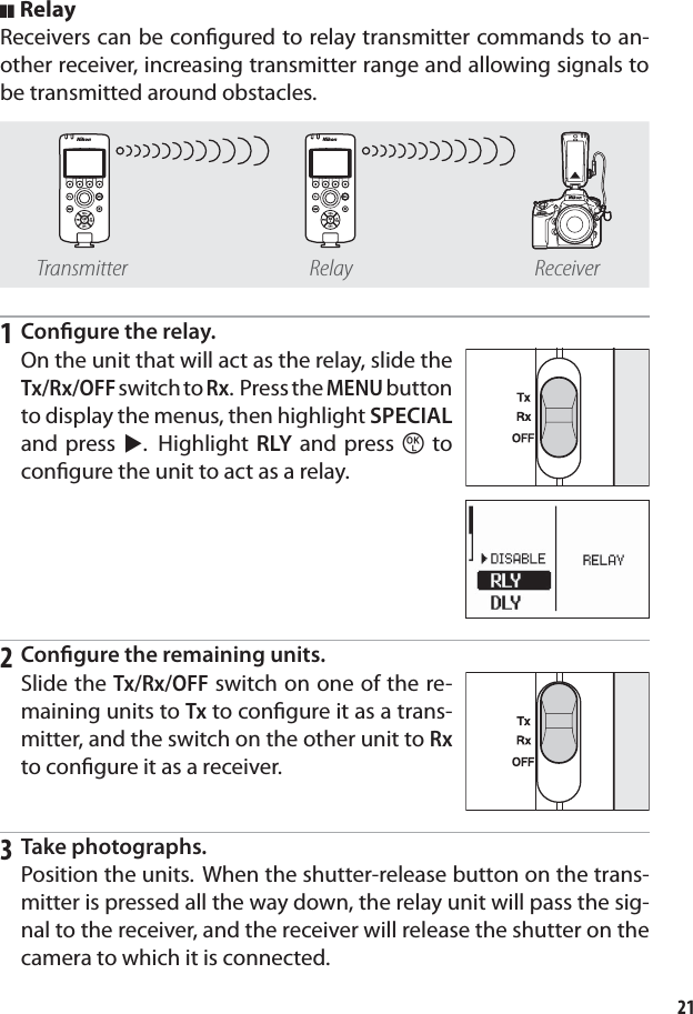 21RelayReceivers can be conﬁ gured to relay transmitter commands to an-other receiver, increasing transmitter range and allowing signals to be transmitted around obstacles.Transmitter Relay Receiver1 Conﬁ gure the relay.On the unit that will act as the relay, slide the Tx/Rx/OFF switch to Rx. Press the MENU button to display the menus, then highlight SPECIAL and press 2. Highlight RLY and press z to conﬁ gure the unit to act as a relay.2 Conﬁ gure the remaining units.Slide the Tx/Rx/OFF switch on one of the re-maining units to Tx to conﬁ gure it as a trans-mitter, and the switch on the other unit to Rx to conﬁ gure it as a receiver.3 Take photographs.Position the units. When the shutter-release button on the trans-mitter is pressed all the way down, the relay unit will pass the sig-nal to the receiver, and the receiver will release the shutter on the camera to which it is connected.