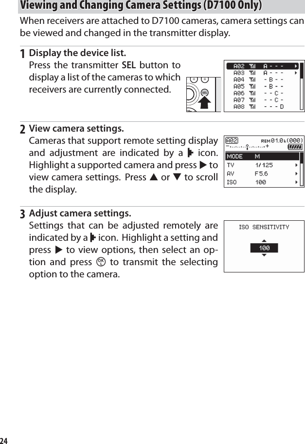24Viewing and Changing Camera Settings (D7100 Only)Viewing and Changing Camera Settings (D7100 Only)When receivers are attached to D7100 cameras, camera settings can be viewed and changed in the transmitter display.1  Display the device list.Press the transmitter SEL button to display a list of the cameras to which receivers are currently connected.2  View camera settings.Cameras that support remote setting display and adjustment are indicated by a r icon. Highlight a supported camera and press 2 to view camera settings.  Press 1 or 3 to scroll the display.3  Adjust camera settings.Settings that can be adjusted remotely are indicated by a r icon.  Highlight a setting and press 2 to view options, then select an op-tion and press z to transmit the selecting option to the camera.