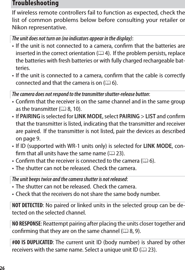 26TroubleshootingTroubleshootingIf wireless remote controllers fail to function as expected, check the list of common problems below before consulting your retailer or Nikon representative.The unit does not turn on (no indicators appear in the display):If the unit is not connected to a camera, conﬁ rm that the batteries are inserted in the correct orientation (0 4).  If the problem persists, replace the batteries with fresh batteries or with fully charged rechargeable bat-teries.If the unit is connected to a camera, conﬁ rm that the cable is correctly connected and that the camera is on (0 6).The camera does not respond to the transmitter shutter-release button:Conﬁ rm that the receiver is on the same channel and in the same group as the transmitter (0 8, 10).If PAIRING is selected for LINK MODE, select PAIRING &gt; LIST and conﬁ rm that the transmitter is listed, indicating that the transmitter and receiver are paired.  If the transmitter is not listed, pair the devices as described on page 9.If ID (supported with WR-1 units only) is selected for LINK MODE, con-ﬁ rm that all units have the same name (0 23).Conﬁ rm that the receiver is connected to the camera (0 6).The shutter can not be released.  Check the camera.The unit beeps twice and the camera shutter is not released:The shutter can not be released.  Check the camera.Check that the receivers do not share the same body number.NOT DETECTED: No paired or linked units in the selected group can be de-tected on the selected channel.NO RESPONSE: Reattempt pairing after placing the units closer together and conﬁ rming that they are on the same channel (0 8, 9).#00 IS DUPLICATED: The current unit ID (body number) is shared by other receivers with the same name. Select a unique unit ID (0 23).•••••••••