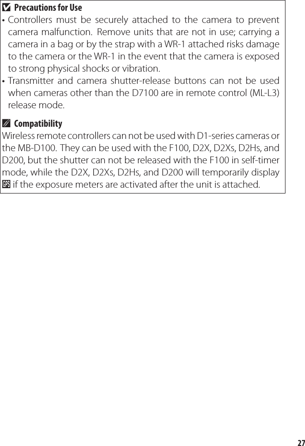 27Precautions for UseControllers must be securely attached to the camera to prevent camera malfunction.  Remove units that are not in use; carrying a camera in a bag or by the strap with a WR-1 attached risks damage to the camera or the WR-1 in the event that the camera is exposed to strong physical shocks or vibration.Transmitter and camera shutter-release buttons can not be used when cameras other than the D7100 are in remote control (ML-L3) release mode.CompatibilityWireless remote controllers can not be used with D1-series cameras or the MB-D100. They can be used with the F100, D2X, D2Xs, D2Hs, and D200, but the shutter can not be released with the F100 in self-timer mode, while the D2X, D2Xs, D2Hs, and D200 will temporarily display O if the exposure meters are activated after the unit is attached.D••A