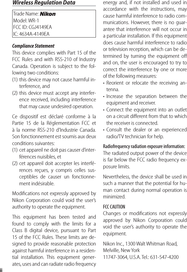 iiWireless Regulation DataWireless Regulation DataTrade Name: Model: WR-1FCC ID: CGJ4149EAIC: 4634A-4149EACompliance StatementThis device complies with Part 15 of the FCC Rules and with RSS-210 of Industry Canada. Operation is subject to the fol-lowing two conditions:  (1) this device may not cause harmful in-terference, and (2) this device must accept any interfer-ence received, including interference that may cause undesired operation.Ce dispositif est déclaré conforme à la Partie 15 de la Réglementation FCC et à la norme RSS-210 d’Industrie Canada. Son fonctionnement est soumis aux deux conditions suivantes:(1) cet appareil ne doit pas causer d’inter-férences nuisibles, et(2) cet appareil doit accepter les interfé-rences reçues, y compris celles sus-ceptibles de causer un fonctionne-ment indésirable.Modiﬁ cations not expressly approved by Nikon Corporation could void the user’s authority to operate the equipment.This equipment has been tested and found to comply with the limits for a Class B digital device, pursuant to Part 15 of the FCC Rules. These limits are de-signed to provide reasonable protection against harmful interference in a residen-tial installation. This equipment gener-ates, uses and can radiate radio frequency energy and, if not installed and used in accordance with the instructions, may cause harmful interference to radio com-munications. However, there is no guar-antee that interference will not occur in a particular installation. If this equipment does cause harmful interference to radio or television reception, which can be de-termined by turning the equipment oﬀ  and on, the user is encouraged to try to correct the interference by one or more of the following measures:Reorient or relocate the receiving an-tenna.Increase the separation between the equipment and receiver.Connect the equipment into an outlet on a circuit diﬀ erent from that to which the receiver is connected.Consult the dealer or an experienced radio/TV technician for help.Radiofrequency radiation exposure information:The radiated output power of the device is far below the FCC radio frequency ex-posure limits.Nevertheless, the device shall be used in such a manner that the potential for hu-man contact during normal operation is minimized.FCC CAUTIONChanges or modiﬁ cations not expressly approved by Nikon Corporation could void the user’s authority to operate the equipment.Nikon Inc., 1300 Walt Whitman Road, Melville, New York11747-3064, U.S.A. Tel.: 631-547-4200••••