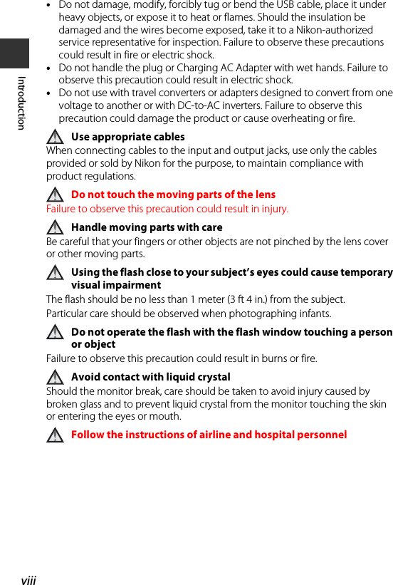 viiiIntroduction•Do not damage, modify, forcibly tug or bend the USB cable, place it under heavy objects, or expose it to heat or flames. Should the insulation be damaged and the wires become exposed, take it to a Nikon-authorized service representative for inspection. Failure to observe these precautions could result in fire or electric shock.•Do not handle the plug or Charging AC Adapter with wet hands. Failure to observe this precaution could result in electric shock.•Do not use with travel converters or adapters designed to convert from one voltage to another or with DC-to-AC inverters. Failure to observe this precaution could damage the product or cause overheating or fire.Use appropriate cablesWhen connecting cables to the input and output jacks, use only the cables provided or sold by Nikon for the purpose, to maintain compliance with product regulations.Do not touch the moving parts of the lensFailure to observe this precaution could result in injury.Handle moving parts with careBe careful that your fingers or other objects are not pinched by the lens cover or other moving parts.Using the flash close to your subject’s eyes could cause temporary visual impairmentThe flash should be no less than 1 meter (3 ft 4 in.) from the subject.Particular care should be observed when photographing infants.Do not operate the flash with the flash window touching a person or objectFailure to observe this precaution could result in burns or fire.Avoid contact with liquid crystalShould the monitor break, care should be taken to avoid injury caused by broken glass and to prevent liquid crystal from the monitor touching the skin or entering the eyes or mouth.Follow the instructions of airline and hospital personnel