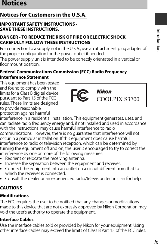 ixIntroductionNotices for Customers in the U.S.A.IMPORTANT SAFETY INSTRUCTIONS -SAVE THESE INSTRUCTIONS.DANGER - TO REDUCE THE RISK OF FIRE OR ELECTRIC SHOCK, CAREFULLY FOLLOW THESE INSTRUCTIONSFor connection to a supply not in the U.S.A., use an attachment plug adapter of the proper configuration for the power outlet if needed.The power supply unit is intended to be correctly orientated in a vertical or floor mount position.Federal Communications Commission (FCC) Radio Frequency Interference StatementThis equipment has been tested and found to comply with the limits for a Class B digital device, pursuant to Part 15 of the FCC rules. These limits are designed to provide reasonable protection against harmful interference in a residential installation. This equipment generates, uses, and can radiate radio frequency energy and, if not installed and used in accordance with the instructions, may cause harmful interference to radio communications. However, there is no guarantee that interference will not occur in a particular installation. If this equipment does cause harmful interference to radio or television reception, which can be determined by turning the equipment off and on, the user is encouraged to try to correct the interference by one or more of the following measures:•Reorient or relocate the receiving antenna.•Increase the separation between the equipment and receiver.•Connect the equipment into an outlet on a circuit different from that to which the receiver is connected.•Consult the dealer or an experienced radio/television technician for help.CAUTIONSModificationsThe FCC requires the user to be notified that any changes or modifications made to this device that are not expressly approved by Nikon Corporation may void the user’s authority to operate the equipment.Interface CablesUse the interface cables sold or provided by Nikon for your equipment. Using other interface cables may exceed the limits of Class B Part 15 of the FCC rules.Notices