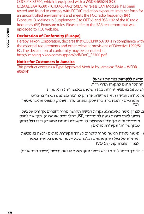 xiiIntroductionCOOLPIX S3700, which is equipped with a WSDB-686GN (FCC ID:2AAD3AA1G0J0 / IC ID:4634A-2150EC) Wireless LAN Module, has been tested and found to comply with FCC/IC radiation exposure limits set forth for an uncontrolled environment and meets the FCC radio frequency (RF) Exposure Guidelines in Supplement C to OET65 and RSS-102 of the IC radio frequency (RF) Exposure rules. Please refer to the SAR test report that was uploaded to FCC website.Declaration of Conformity (Europe)Hereby, Nikon Corporation, declares that COOLPIX S3700 is in compliance with the essential requirements and other relevant provisions of Directive 1999/5/EC. The declaration of conformity may be consulted at http://imaging.nikon.com/support/pdf/DoC_S3700.pdf.Notice for Customers in JamaicaThis product contains a Type Approved Module by Jamaica: “SMA – WSDB-686GN”