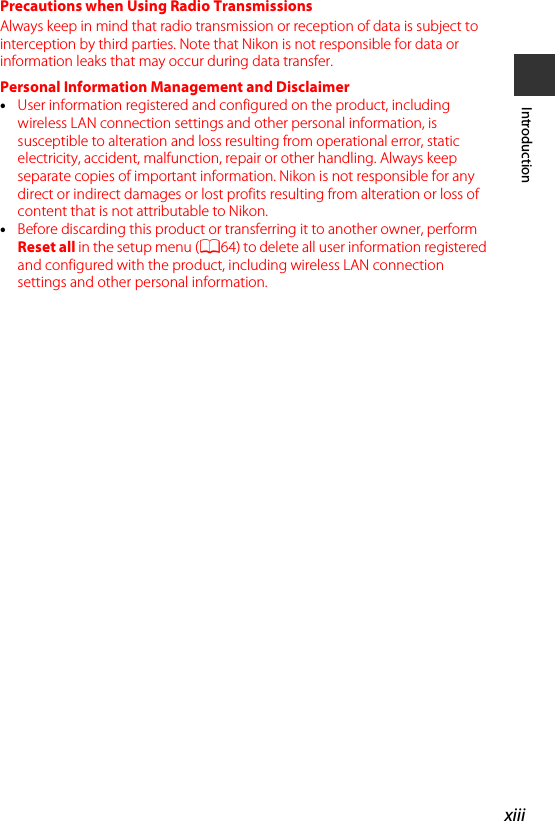 xiiiIntroductionPrecautions when Using Radio TransmissionsAlways keep in mind that radio transmission or reception of data is subject to interception by third parties. Note that Nikon is not responsible for data or information leaks that may occur during data transfer.Personal Information Management and Disclaimer•User information registered and configured on the product, including wireless LAN connection settings and other personal information, is susceptible to alteration and loss resulting from operational error, static electricity, accident, malfunction, repair or other handling. Always keep separate copies of important information. Nikon is not responsible for any direct or indirect damages or lost profits resulting from alteration or loss of content that is not attributable to Nikon.•Before discarding this product or transferring it to another owner, perform Reset all in the setup menu (A64) to delete all user information registered and configured with the product, including wireless LAN connection settings and other personal information.