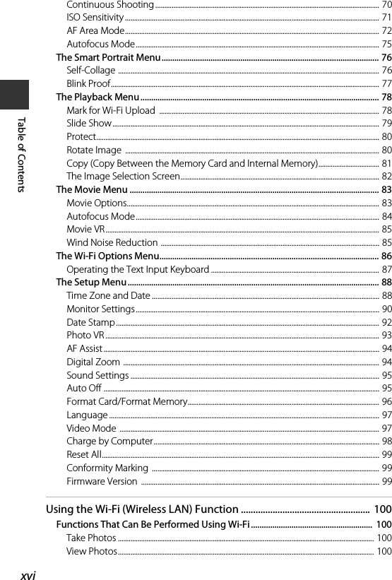 xviTable of ContentsContinuous Shooting ............................................................................................................................. 70ISO Sensitivity .............................................................................................................................................. 71AF Area Mode.............................................................................................................................................. 72Autofocus Mode........................................................................................................................................ 75The Smart Portrait Menu...................................................................................................... 76Self-Collage .................................................................................................................................................. 76Blink Proof...................................................................................................................................................... 77The Playback Menu................................................................................................................ 78Mark for Wi-Fi Upload  ........................................................................................................................... 78Slide Show..................................................................................................................................................... 79Protect.............................................................................................................................................................. 80Rotate Image  .............................................................................................................................................. 80Copy (Copy Between the Memory Card and Internal Memory).................................. 81The Image Selection Screen............................................................................................................... 82The Movie Menu ..................................................................................................................... 83Movie Options............................................................................................................................................. 83Autofocus Mode........................................................................................................................................ 84Movie VR......................................................................................................................................................... 85Wind Noise Reduction .......................................................................................................................... 85The Wi-Fi Options Menu....................................................................................................... 86Operating the Text Input Keyboard .............................................................................................. 87The Setup Menu...................................................................................................................... 88Time Zone and Date ............................................................................................................................... 88Monitor Settings........................................................................................................................................ 90Date Stamp ................................................................................................................................................... 92Photo VR ......................................................................................................................................................... 93AF Assist .......................................................................................................................................................... 94Digital Zoom ............................................................................................................................................... 94Sound Settings ........................................................................................................................................... 95Auto Off .......................................................................................................................................................... 95Format Card/Format Memory........................................................................................................... 96Language ....................................................................................................................................................... 97Video Mode  ................................................................................................................................................. 97Charge by Computer.............................................................................................................................. 98Reset All........................................................................................................................................................... 99Conformity Marking ............................................................................................................................... 99Firmware Version  ..................................................................................................................................... 99Using the Wi-Fi (Wireless LAN) Function ..................................................... 100Functions That Can Be Performed Using Wi-Fi .........................................................  100Take Photos ............................................................................................................................................... 100View Photos............................................................................................................................................... 100