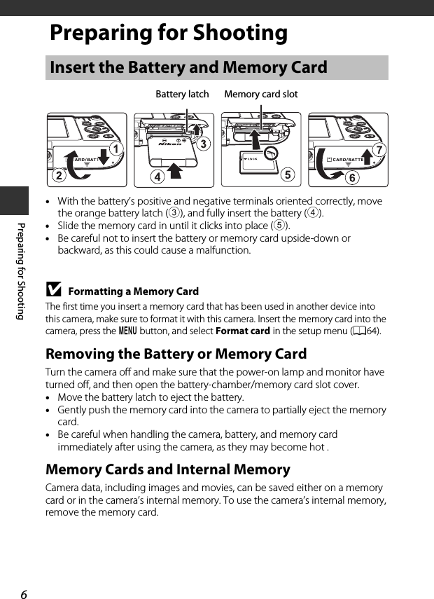 6Preparing for ShootingPreparing for Shooting•With the battery’s positive and negative terminals oriented correctly, move the orange battery latch (3), and fully insert the battery (4).•Slide the memory card in until it clicks into place (5).•Be careful not to insert the battery or memory card upside-down or backward, as this could cause a malfunction.BFormatting a Memory CardThe first time you insert a memory card that has been used in another device into this camera, make sure to format it with this camera. Insert the memory card into the camera, press the d button, and select Format card in the setup menu (A64).Removing the Battery or Memory CardTurn the camera off and make sure that the power-on lamp and monitor have turned off, and then open the battery-chamber/memory card slot cover.•Move the battery latch to eject the battery.•Gently push the memory card into the camera to partially eject the memory card.•Be careful when handling the camera, battery, and memory card immediately after using the camera, as they may become hot .Memory Cards and Internal MemoryCamera data, including images and movies, can be saved either on a memory card or in the camera’s internal memory. To use the camera’s internal memory, remove the memory card.Insert the Battery and Memory CardBattery latch Memory card slot