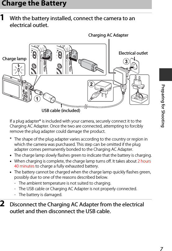 7Preparing for Shooting1With the battery installed, connect the camera to an electrical outlet.If a plug adapter* is included with your camera, securely connect it to the Charging AC Adapter. Once the two are connected, attempting to forcibly remove the plug adapter could damage the product.* The shape of the plug adapter varies according to the country or region in which the camera was purchased. This step can be omitted if the plug adapter comes permanently bonded to the Charging AC Adapter.•The charge lamp slowly flashes green to indicate that the battery is charging.•When charging is complete, the charge lamp turns off. It takes about 2 hours 40 minutes to charge a fully exhausted battery.•The battery cannot be charged when the charge lamp quickly flashes green, possibly due to one of the reasons described below.- The ambient temperature is not suited to charging.- The USB cable or Charging AC Adapter is not properly connected.- The battery is damaged.2Disconnect the Charging AC Adapter from the electrical outlet and then disconnect the USB cable.Charge the BatteryUSB cable (included)Electrical outletCharging AC AdapterCharge lamp